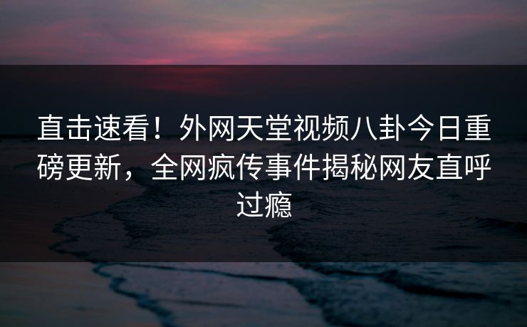 直击速看！外网天堂视频八卦今日重磅更新，全网疯传事件揭秘网友直呼过瘾