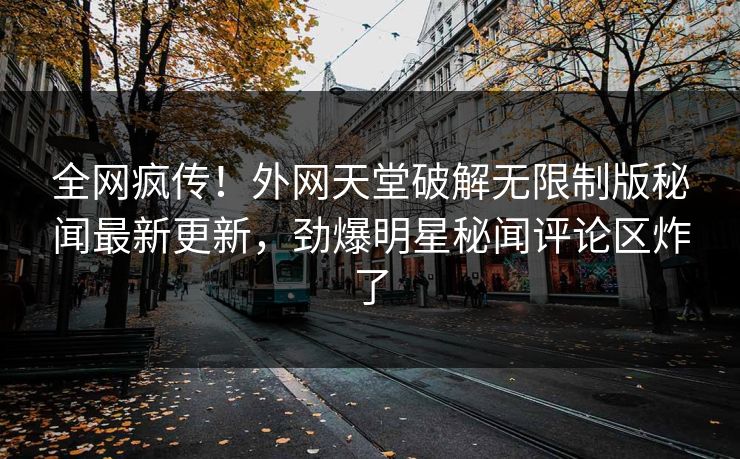 全网疯传！外网天堂破解无限制版秘闻最新更新，劲爆明星秘闻评论区炸了