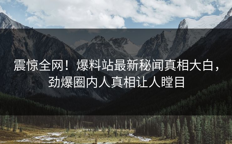 震惊全网！爆料站最新秘闻真相大白，劲爆圈内人真相让人瞠目