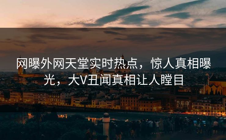 网曝外网天堂实时热点，惊人真相曝光，大V丑闻真相让人瞠目
