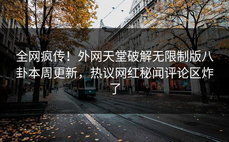 全网疯传！外网天堂破解无限制版八卦本周更新，热议网红秘闻评论区炸了