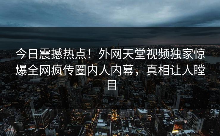 今日震撼热点！外网天堂视频独家惊爆全网疯传圈内人内幕，真相让人瞠目