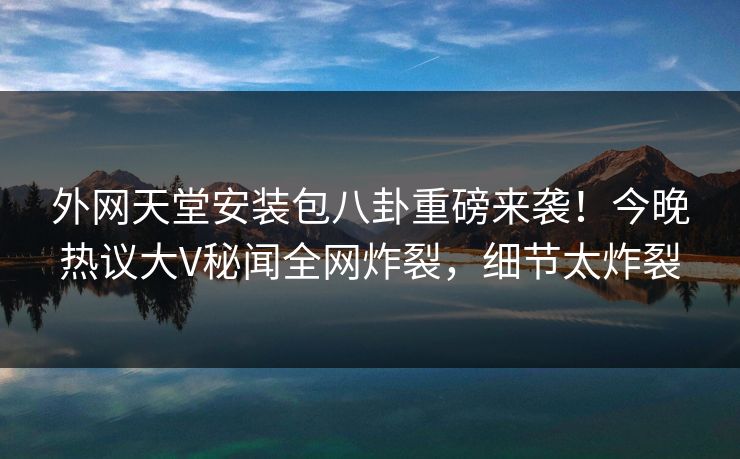 外网天堂安装包八卦重磅来袭！今晚热议大V秘闻全网炸裂，细节太炸裂