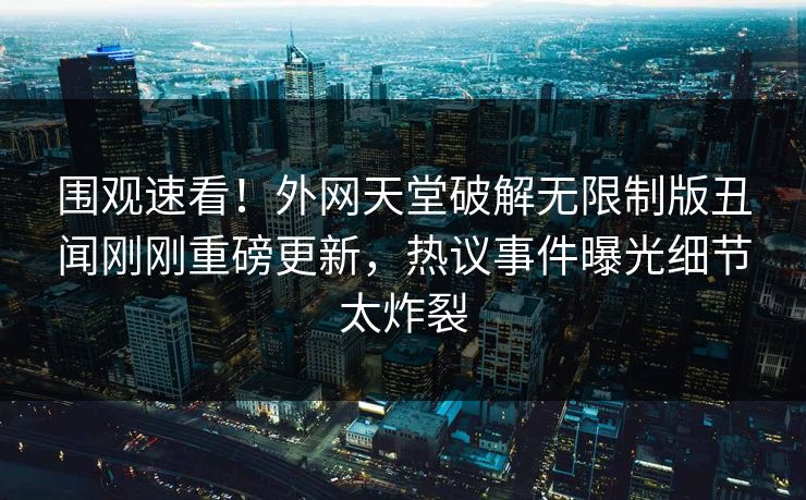 围观速看！外网天堂破解无限制版丑闻刚刚重磅更新，热议事件曝光细节太炸裂