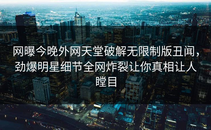 网曝今晚外网天堂破解无限制版丑闻，劲爆明星细节全网炸裂让你真相让人瞠目