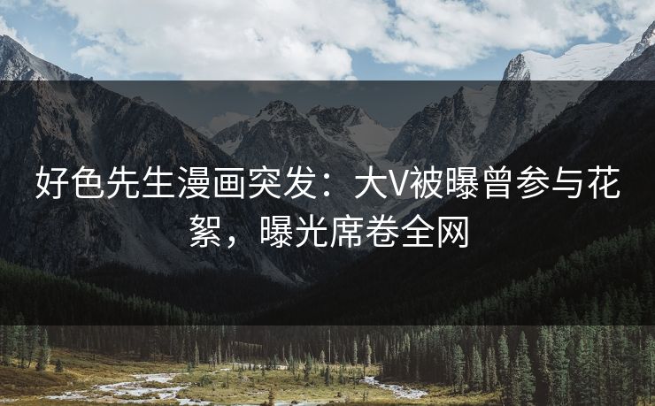 好色先生漫画突发：大V被曝曾参与花絮，曝光席卷全网