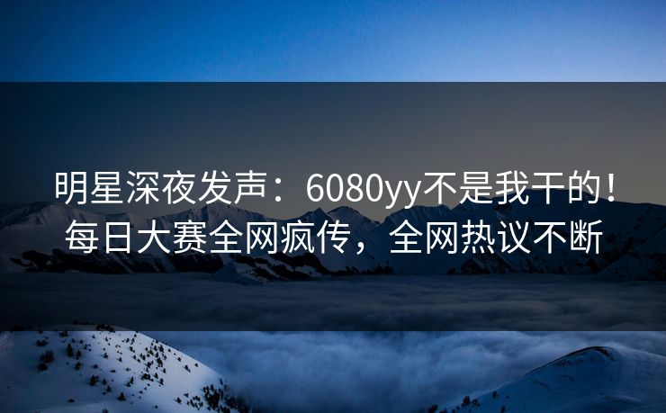 明星深夜发声：6080yy不是我干的！每日大赛全网疯传，全网热议不断
