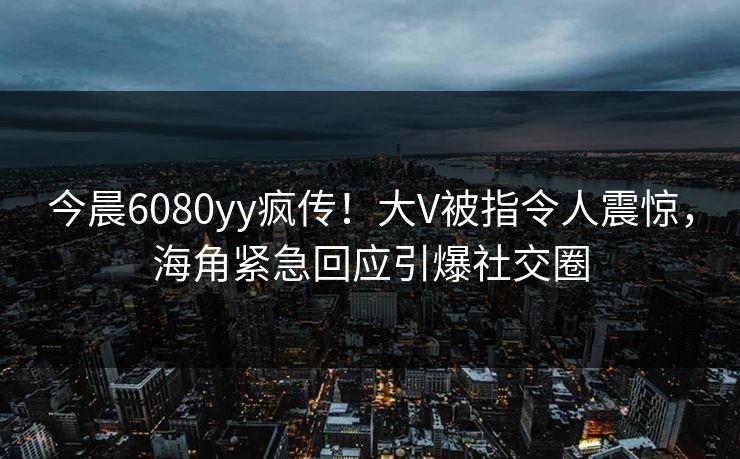 今晨6080yy疯传！大V被指令人震惊，海角紧急回应引爆社交圈
