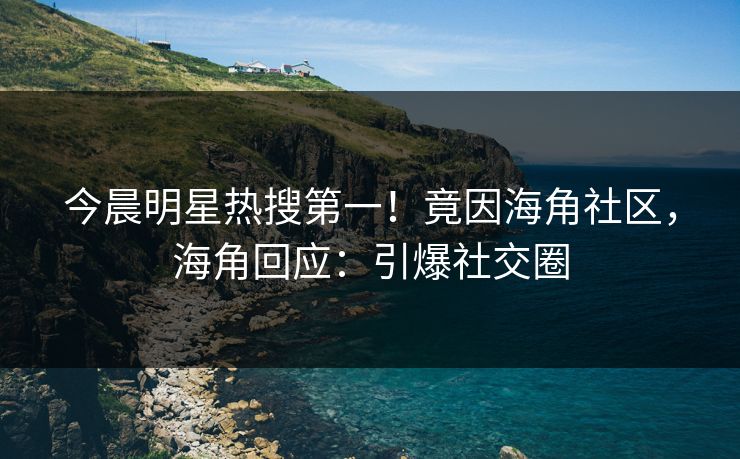 今晨明星热搜第一！竟因海角社区，海角回应：引爆社交圈