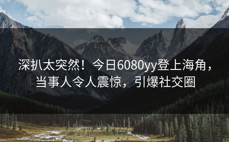 深扒太突然！今日6080yy登上海角，当事人令人震惊，引爆社交圈