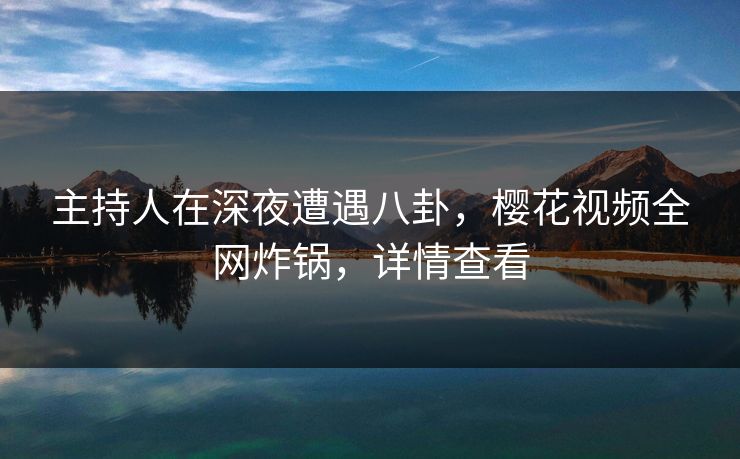 主持人在深夜遭遇八卦，樱花视频全网炸锅，详情查看