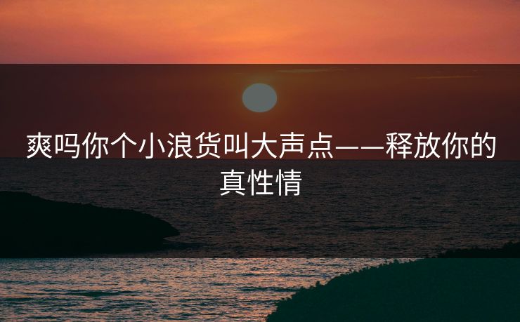 爽吗你个小浪货叫大声点——释放你的真性情