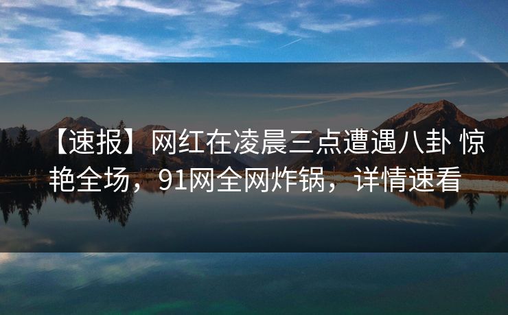 【速报】网红在凌晨三点遭遇八卦 惊艳全场，91网全网炸锅，详情速看