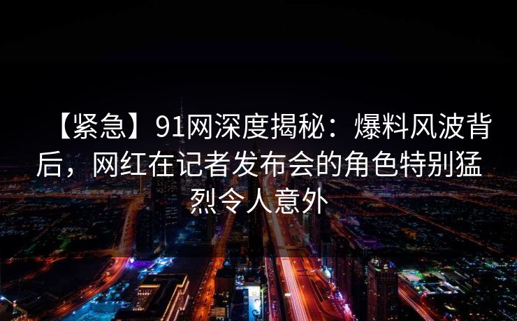 【紧急】91网深度揭秘：爆料风波背后，网红在记者发布会的角色特别猛烈令人意外