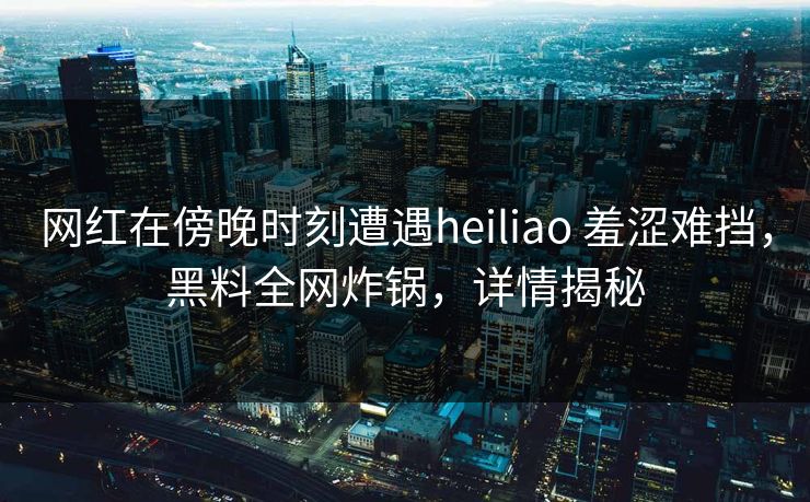 网红在傍晚时刻遭遇heiliao 羞涩难挡，黑料全网炸锅，详情揭秘