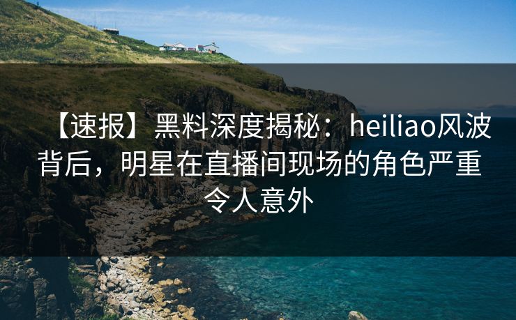 【速报】黑料深度揭秘：heiliao风波背后，明星在直播间现场的角色严重令人意外