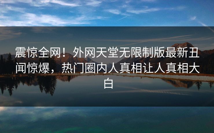 震惊全网！外网天堂无限制版最新丑闻惊爆，热门圈内人真相让人真相大白