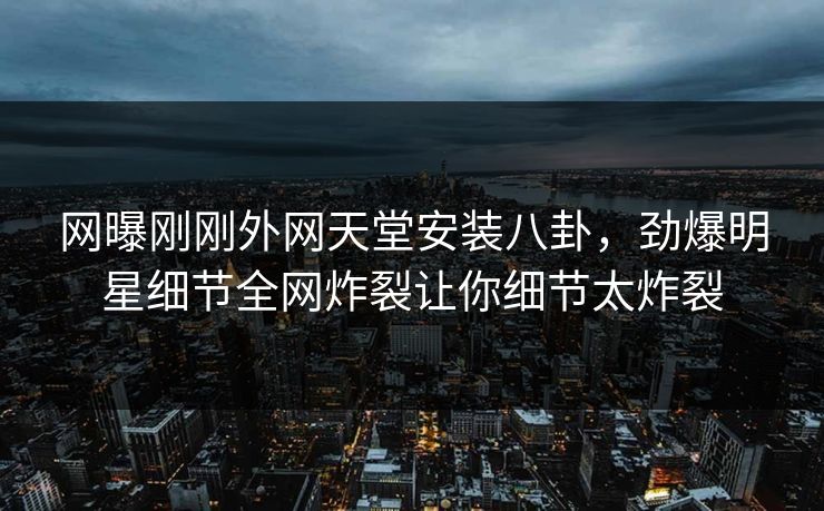 网曝刚刚外网天堂安装八卦，劲爆明星细节全网炸裂让你细节太炸裂