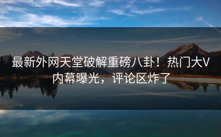 最新外网天堂破解重磅八卦！热门大V内幕曝光，评论区炸了