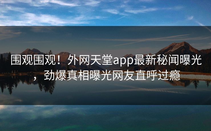 围观围观！外网天堂app最新秘闻曝光，劲爆真相曝光网友直呼过瘾