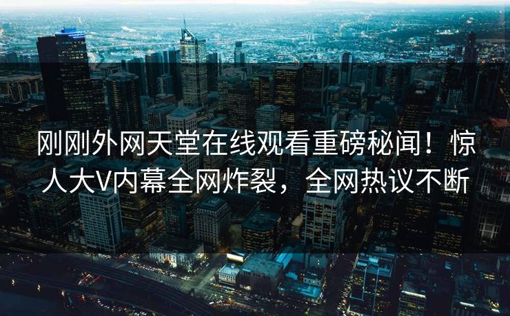 刚刚外网天堂在线观看重磅秘闻！惊人大V内幕全网炸裂，全网热议不断