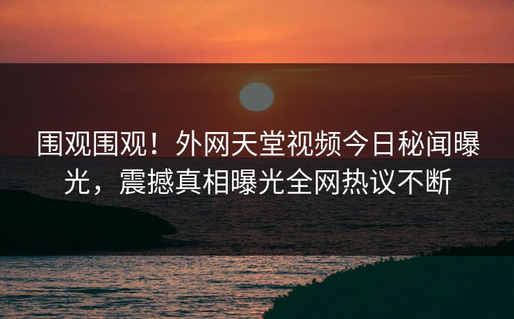 围观围观！外网天堂视频今日秘闻曝光，震撼真相曝光全网热议不断