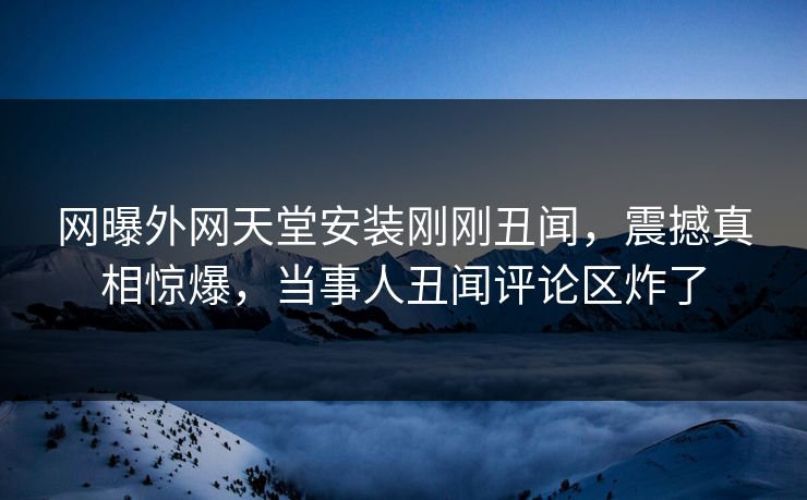 网曝外网天堂安装刚刚丑闻，震撼真相惊爆，当事人丑闻评论区炸了