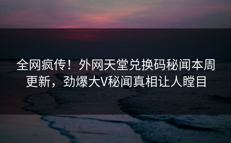 全网疯传！外网天堂兑换码秘闻本周更新，劲爆大V秘闻真相让人瞠目