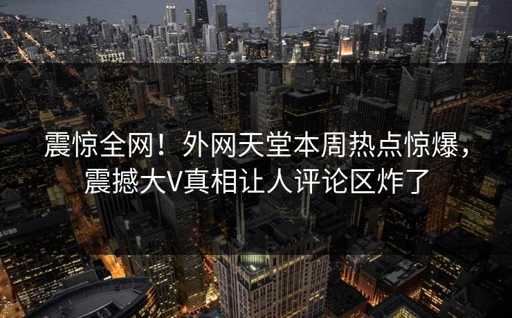 震惊全网！外网天堂本周热点惊爆，震撼大V真相让人评论区炸了