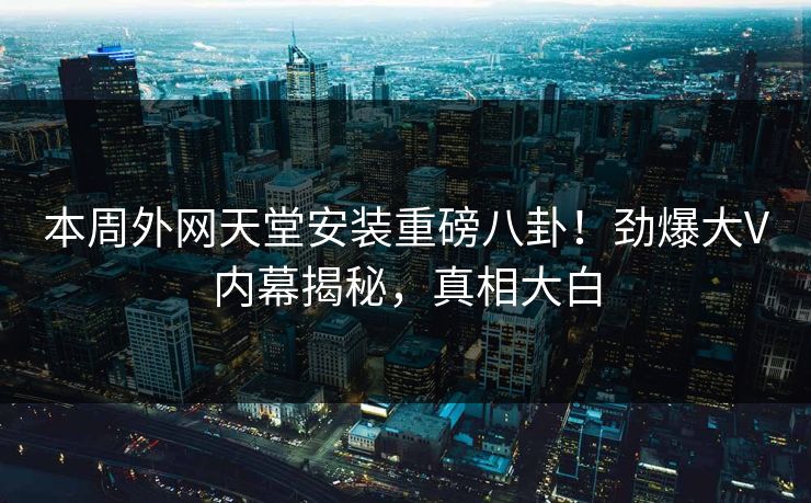 本周外网天堂安装重磅八卦！劲爆大V内幕揭秘，真相大白
