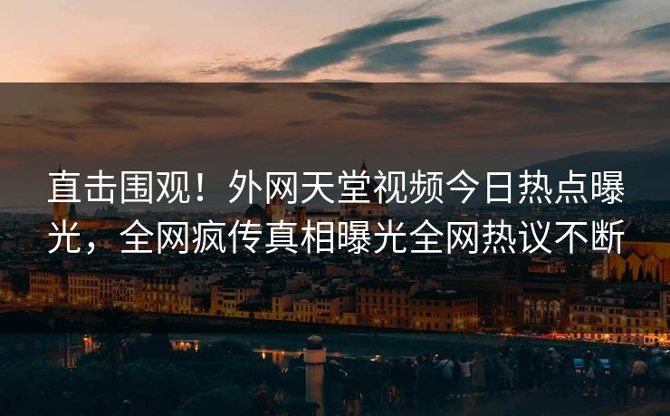 直击围观！外网天堂视频今日热点曝光，全网疯传真相曝光全网热议不断