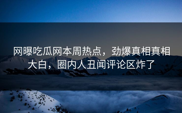 网曝吃瓜网本周热点，劲爆真相真相大白，圈内人丑闻评论区炸了