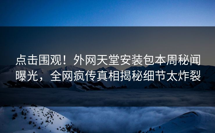 点击围观！外网天堂安装包本周秘闻曝光，全网疯传真相揭秘细节太炸裂