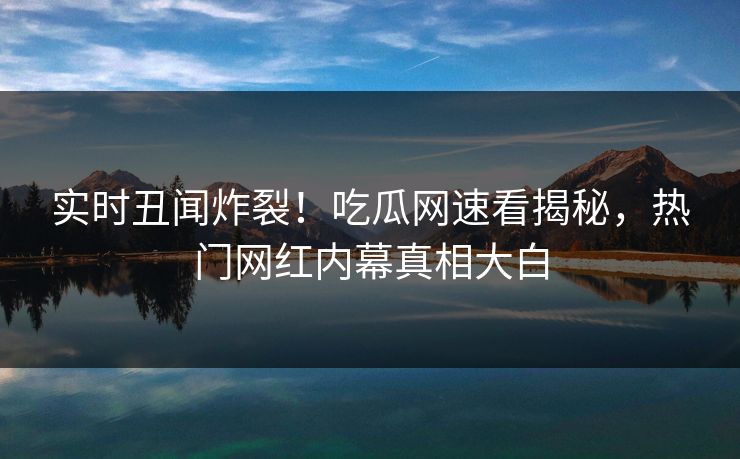 实时丑闻炸裂！吃瓜网速看揭秘，热门网红内幕真相大白