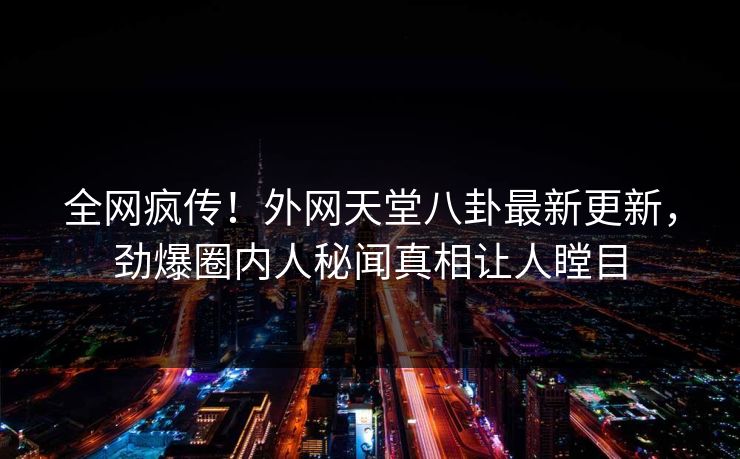全网疯传！外网天堂八卦最新更新，劲爆圈内人秘闻真相让人瞠目