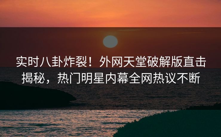 实时八卦炸裂！外网天堂破解版直击揭秘，热门明星内幕全网热议不断
