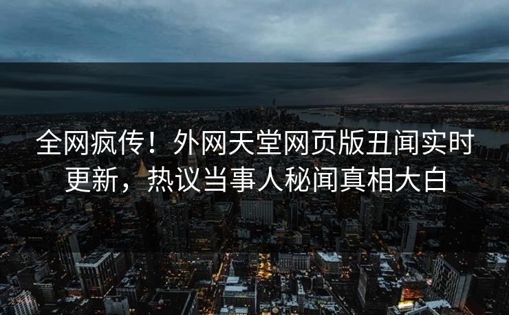 全网疯传！外网天堂网页版丑闻实时更新，热议当事人秘闻真相大白