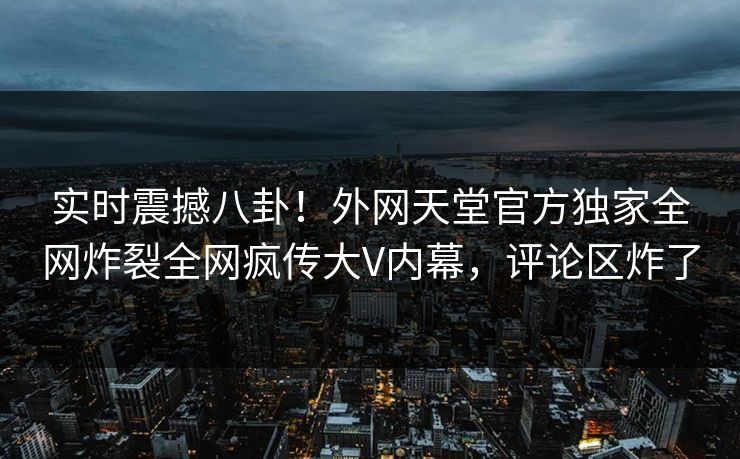 实时震撼八卦！外网天堂官方独家全网炸裂全网疯传大V内幕，评论区炸了