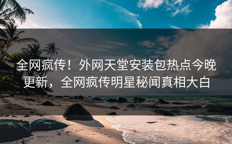 全网疯传！外网天堂安装包热点今晚更新，全网疯传明星秘闻真相大白