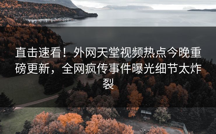 直击速看！外网天堂视频热点今晚重磅更新，全网疯传事件曝光细节太炸裂