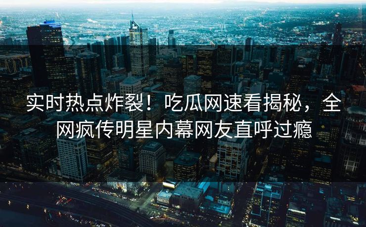 实时热点炸裂！吃瓜网速看揭秘，全网疯传明星内幕网友直呼过瘾