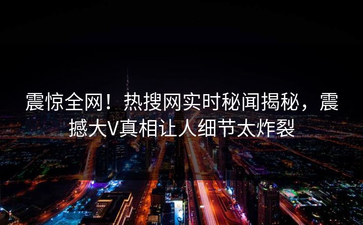 震惊全网！热搜网实时秘闻揭秘，震撼大V真相让人细节太炸裂