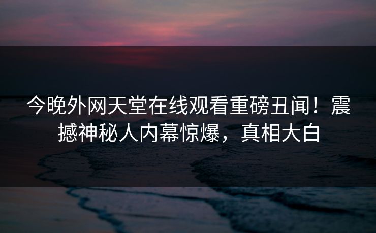 今晚外网天堂在线观看重磅丑闻！震撼神秘人内幕惊爆，真相大白