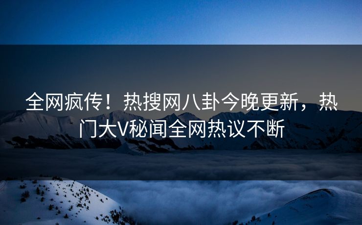 全网疯传！热搜网八卦今晚更新，热门大V秘闻全网热议不断