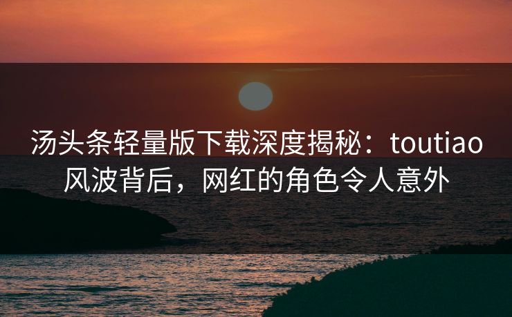 汤头条轻量版下载深度揭秘：toutiao风波背后，网红的角色令人意外