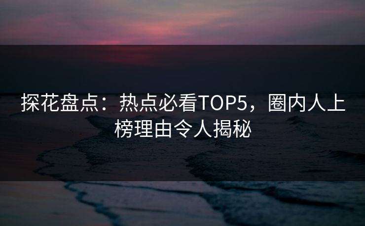 探花盘点：热点必看TOP5，圈内人上榜理由令人揭秘