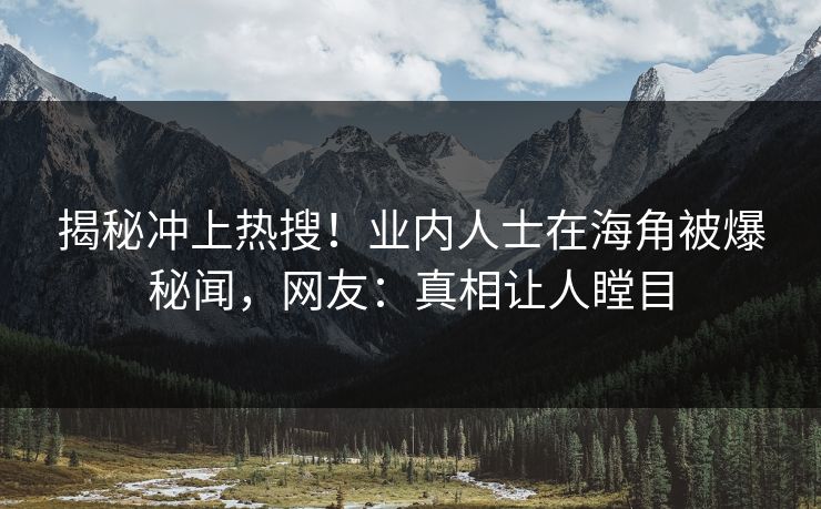 揭秘冲上热搜！业内人士在海角被爆秘闻，网友：真相让人瞠目