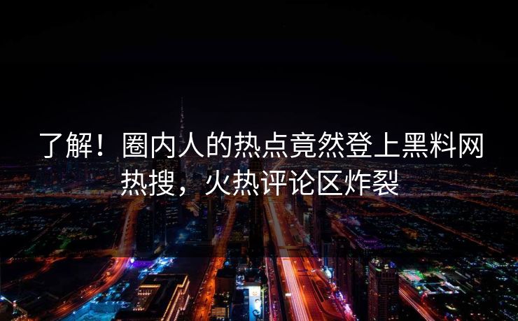 了解！圈内人的热点竟然登上黑料网热搜，火热评论区炸裂