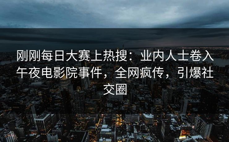刚刚每日大赛上热搜：业内人士卷入午夜电影院事件，全网疯传，引爆社交圈