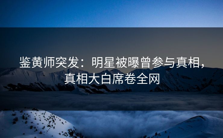 鉴黄师突发：明星被曝曾参与真相，真相大白席卷全网